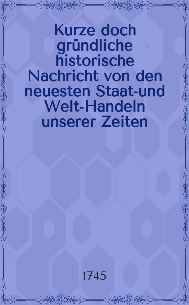 Kurze doch gründliche historische Nachricht von den neuesten Staats- und Welt-Handeln unserer Zeiten