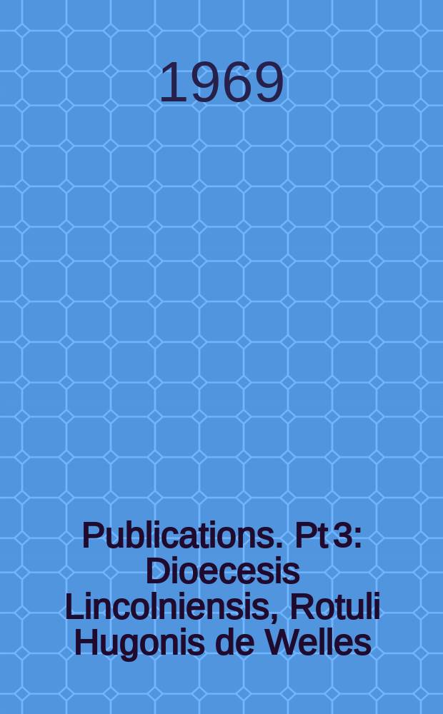 [Publications]. Pt 3 : Dioecesis Lincolniensis, Rotuli Hugonis de Welles