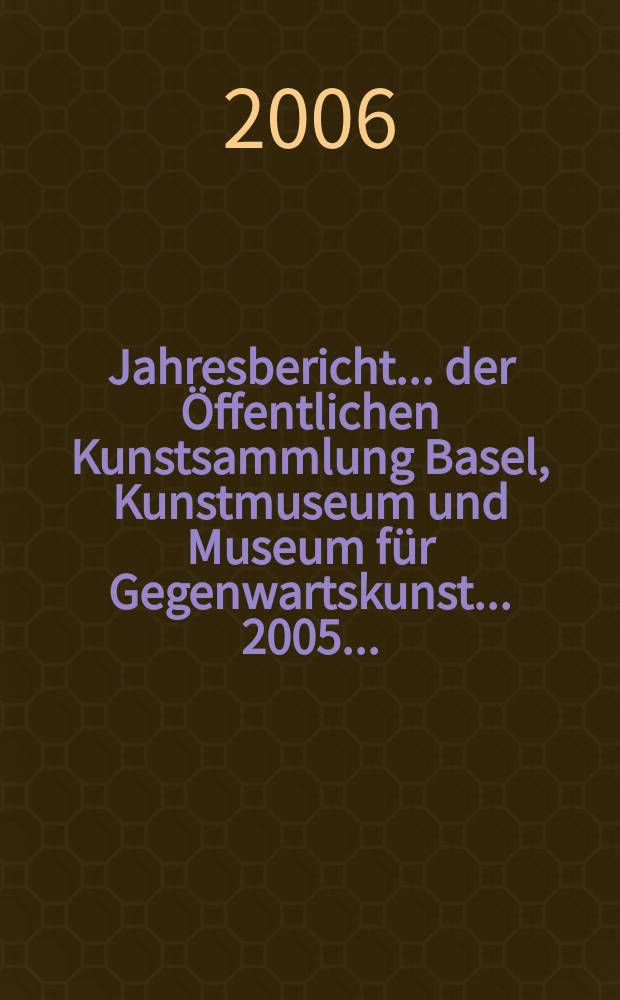 Jahresbericht ... der Öffentlichen Kunstsammlung Basel, Kunstmuseum und Museum für Gegenwartskunst. ... 2005...
