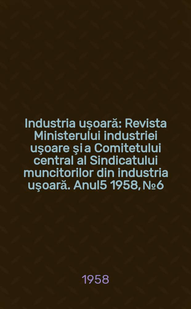 Industria uşoară : Revista Ministerului industriei uşoare şi a Comitetului central al Sindicatului muncitorilor din industria uşoară. Anul5 1958, №6