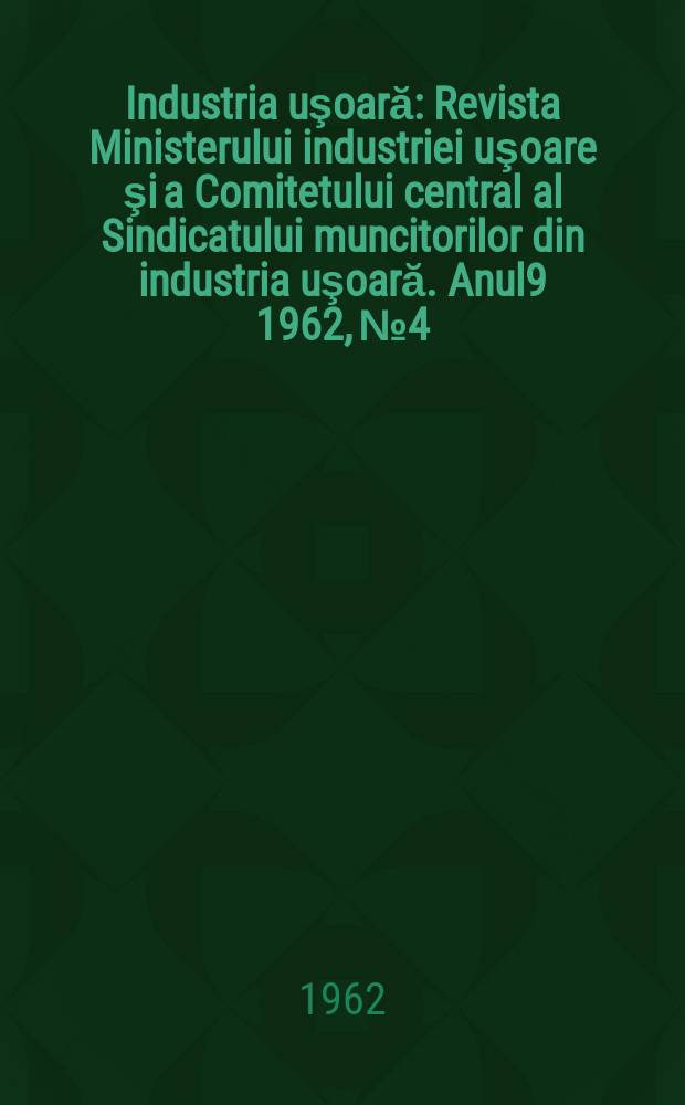 Industria uşoară : Revista Ministerului industriei uşoare şi a Comitetului central al Sindicatului muncitorilor din industria uşoară. Anul9 1962, №4