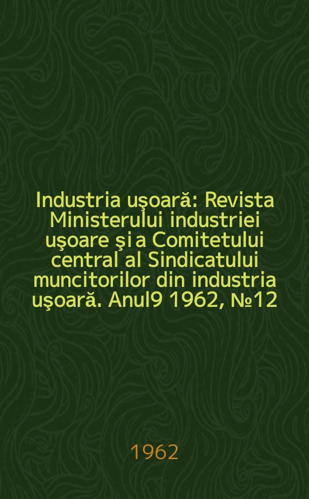 Industria uşoară : Revista Ministerului industriei uşoare şi a Comitetului central al Sindicatului muncitorilor din industria uşoară. Anul9 1962, №12