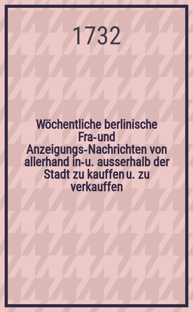 W&ouml;chentliche berlinische Frag- und Anzeigungs-Nachrichten von allerhand inn- u. ausserhalb der Stadt zu kauffen u. zu verkauffen