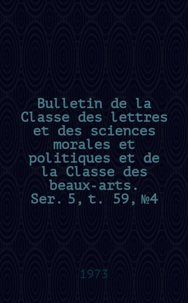 Bulletin de la Classe des lettres et des sciences morales et politiques et de la Classe des beaux-arts. Ser. 5, t. 59, № 4