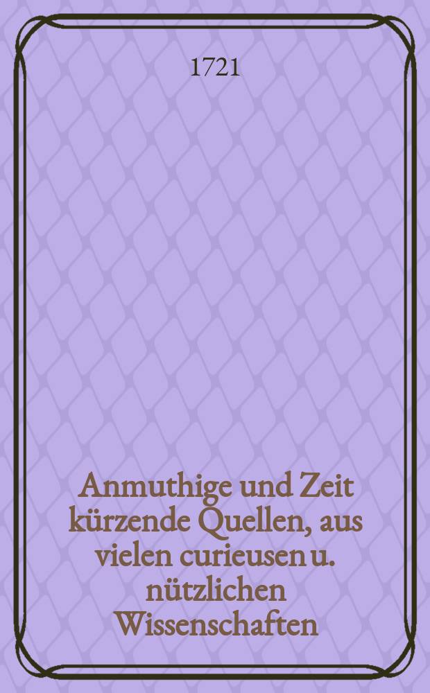 Anmuthige und Zeit k&uuml;rzende Quellen, aus vielen curieusen u. n&uuml;tzlichen Wissenschaften