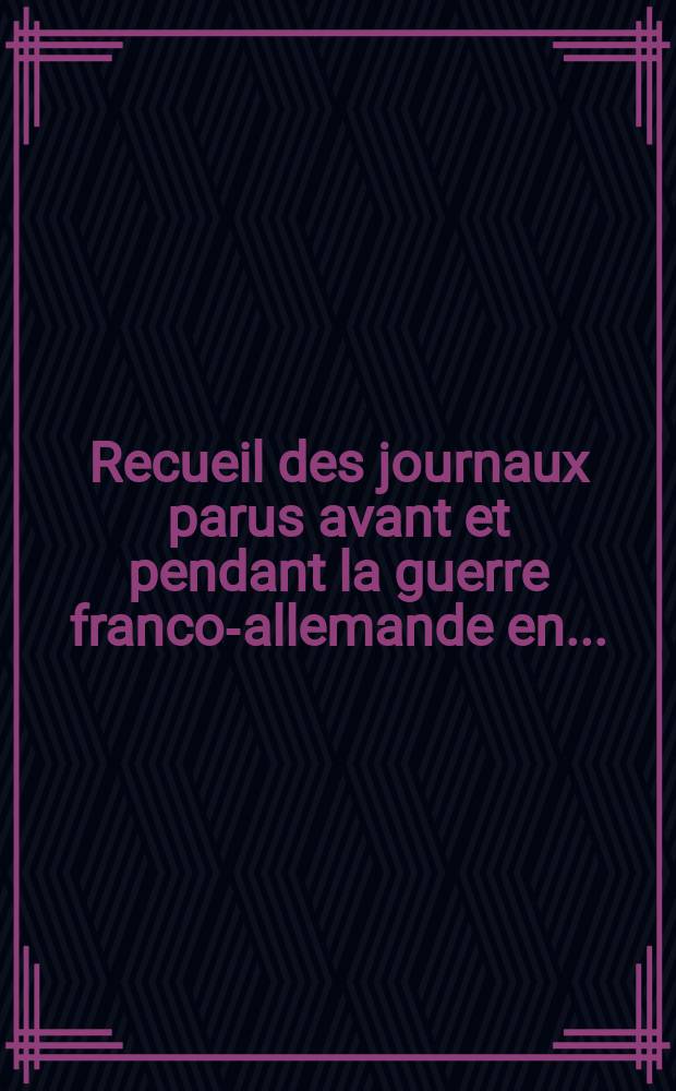 Recueil des journaux parus avant et pendant la guerre franco-allemande en ...
