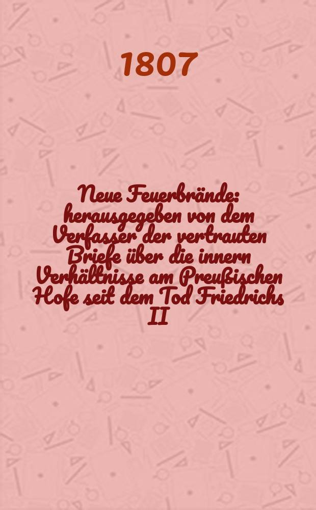 Neue Feuerbr&auml;nde : herausgegeben von dem Verfasser der vertrauten Briefe &uuml;ber die innern Verh&auml;ltnisse am Preu&szlig;ischen Hofe seit dem Tod Friedrichs II : ein Journal in zwanglosen Heften