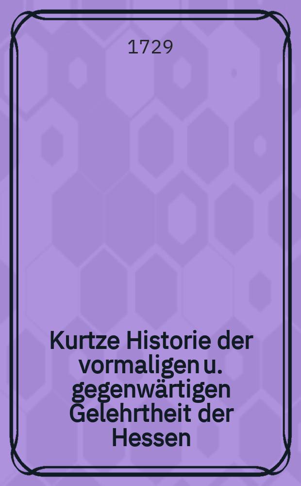 Kurtze Historie der vormaligen u. gegenwärtigen Gelehrtheit der Hessen