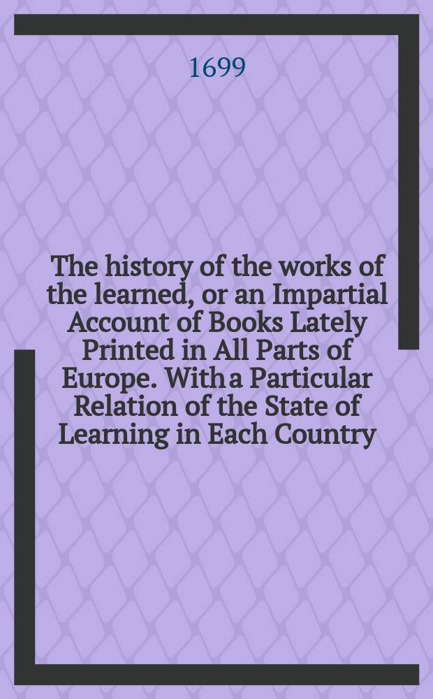 The history of the works of the learned, or an Impartial Account of Books Lately Printed in All Parts of Europe. With a Particular Relation of the State of Learning in Each Country