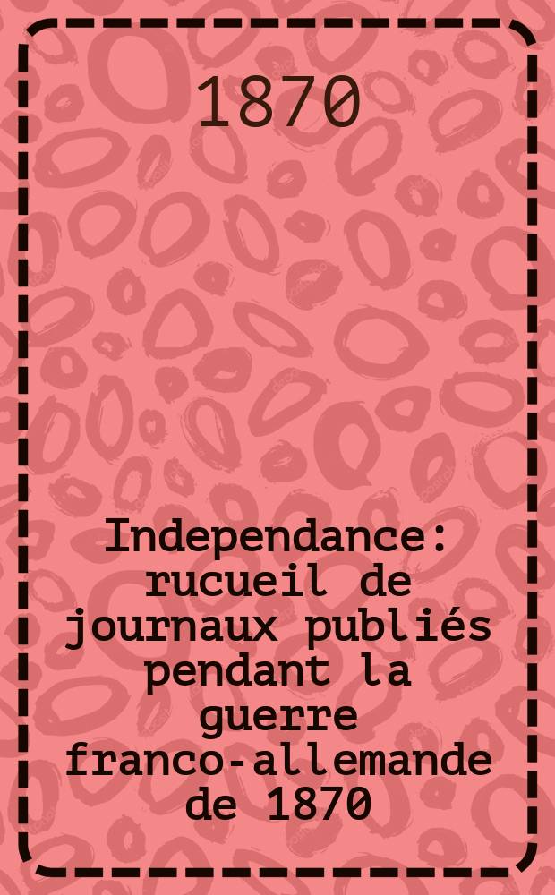 Independance : rucueil de journaux publiés pendant la guerre franco-allemande de 1870