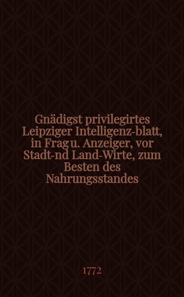 Gnädigst privilegirtes Leipziger Intelligenz-blatt, in Frag u. Anzeiger, vor Stadt -und Land-Wirte, zum Besten des Nahrungsstandes : auf das Jahr ..