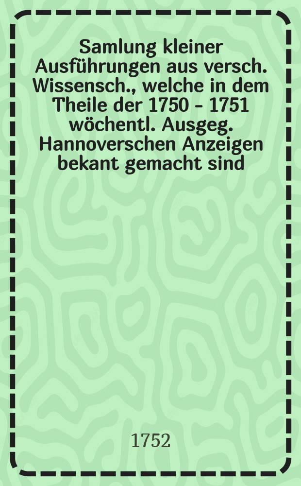 Samlung kleiner Ausführungen aus versch. Wissensch., welche in dem Theile der 1750 - 1751 wöchentl. Ausgeg. Hannoverschen Anzeigen bekant gemacht sind
