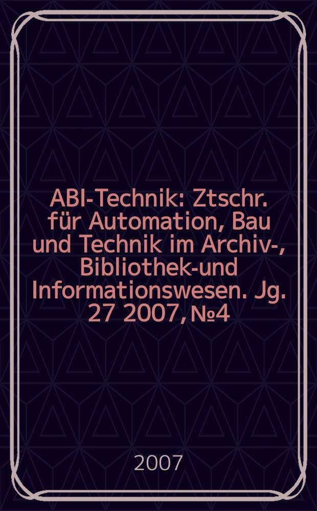 ABI-Technik : Ztschr. für Automation, Bau und Technik im Archiv-, Bibliotheks- und Informationswesen. Jg. 27 2007, № 4