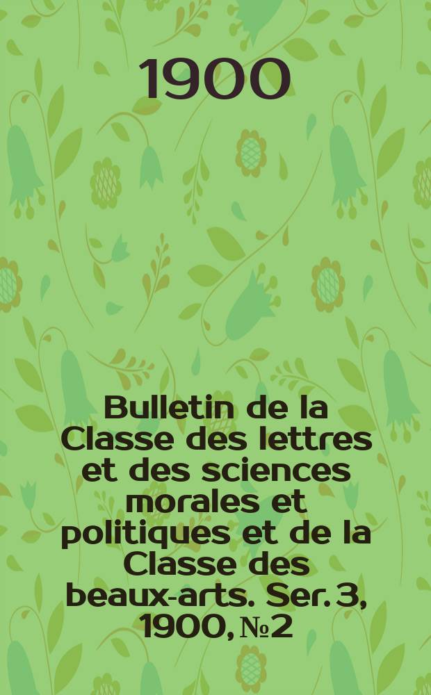 Bulletin de la Classe des lettres et des sciences morales et politiques et de la Classe des beaux-arts. [Ser. 3], 1900, № 2