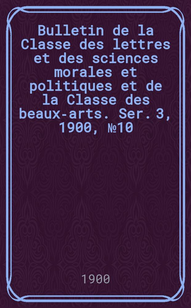 Bulletin de la Classe des lettres et des sciences morales et politiques et de la Classe des beaux-arts. [Ser. 3], 1900, № 10