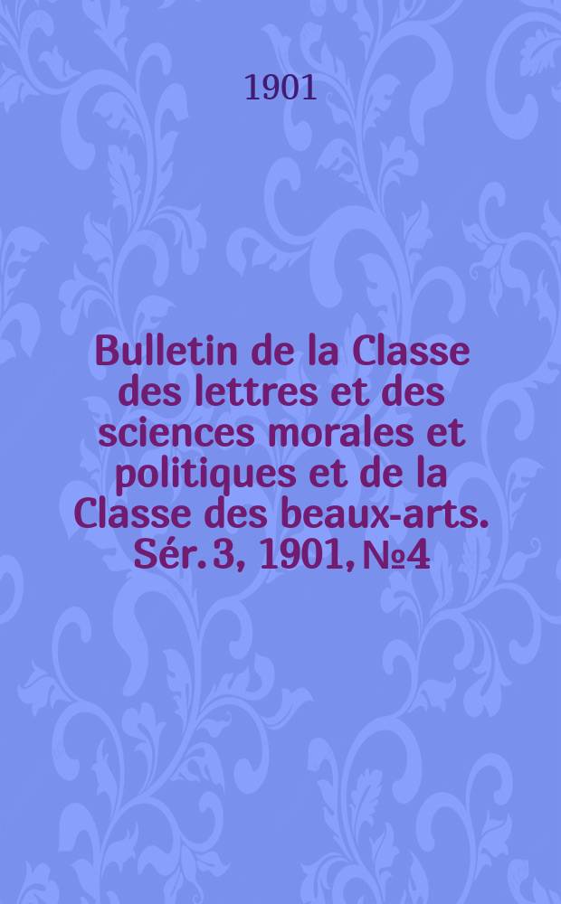 Bulletin de la Classe des lettres et des sciences morales et politiques et de la Classe des beaux-arts. [Sér. 3], 1901, № 4
