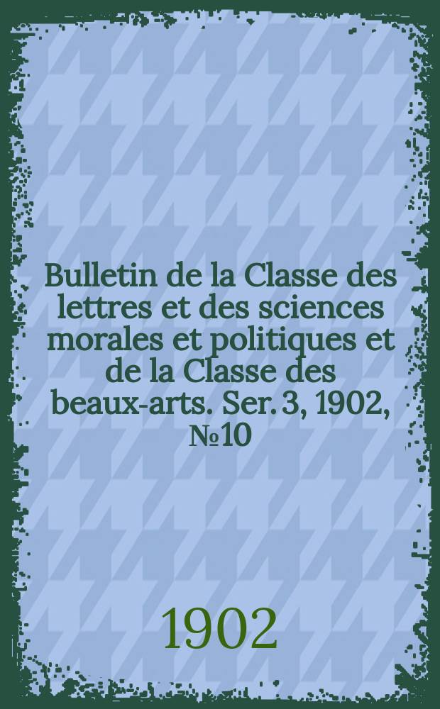 Bulletin de la Classe des lettres et des sciences morales et politiques et de la Classe des beaux-arts. [Ser. 3], 1902, № 10
