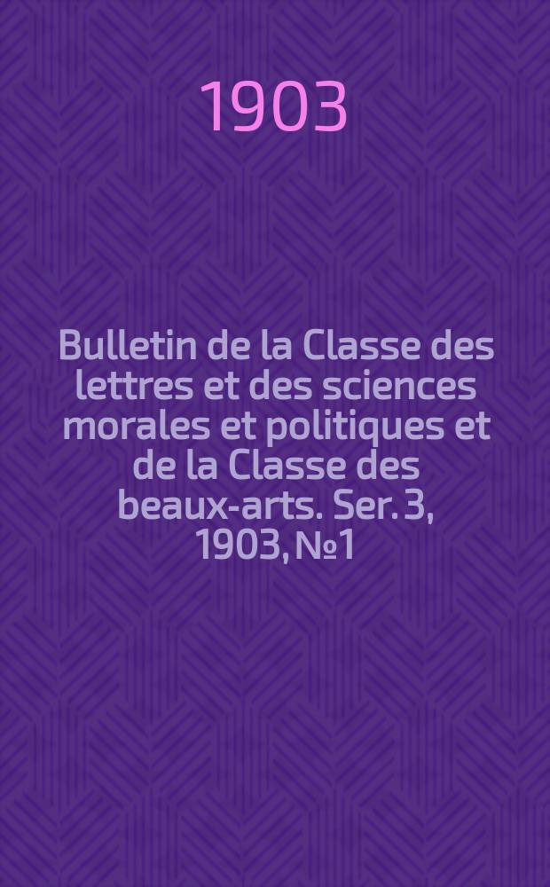 Bulletin de la Classe des lettres et des sciences morales et politiques et de la Classe des beaux-arts. [Ser. 3], 1903, № 1
