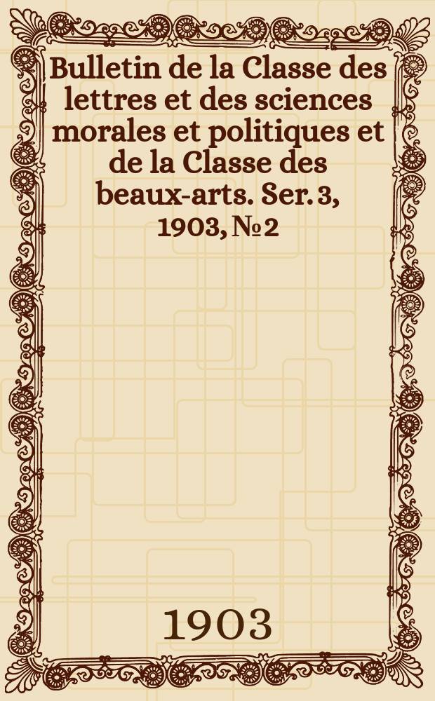 Bulletin de la Classe des lettres et des sciences morales et politiques et de la Classe des beaux-arts. [Ser. 3], 1903, № 2