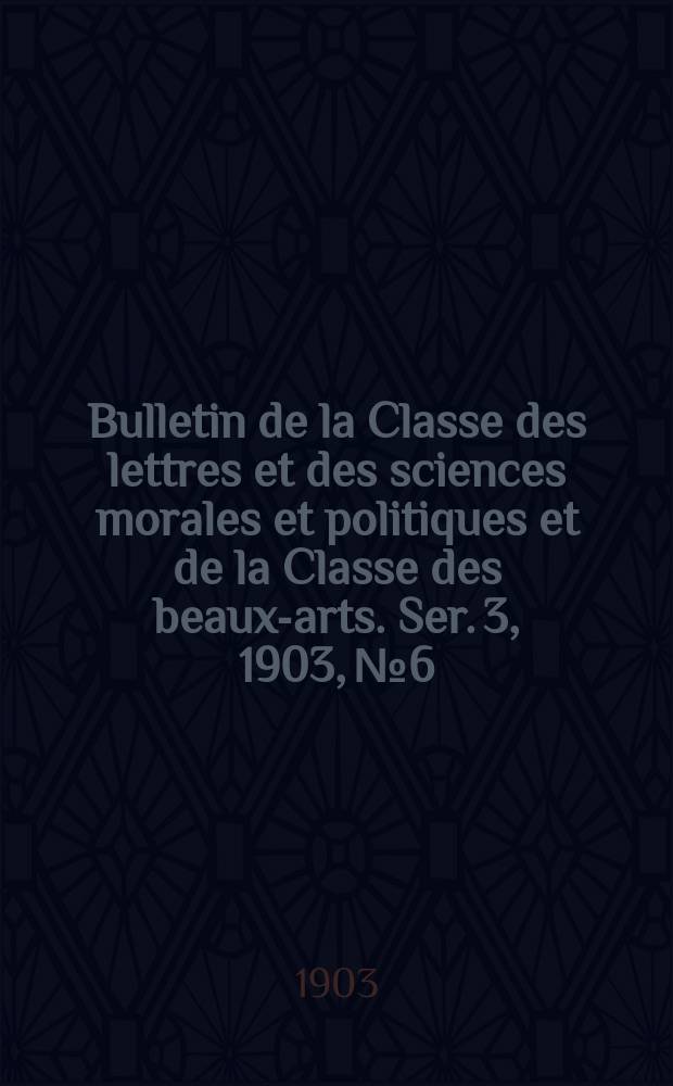 Bulletin de la Classe des lettres et des sciences morales et politiques et de la Classe des beaux-arts. [Ser. 3], 1903, № 6