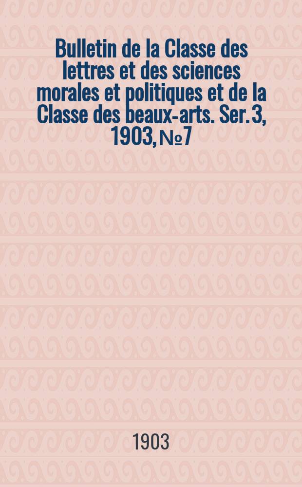 Bulletin de la Classe des lettres et des sciences morales et politiques et de la Classe des beaux-arts. [Ser. 3], 1903, № 7