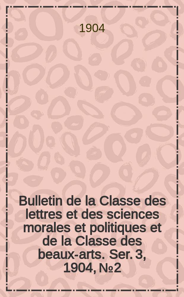 Bulletin de la Classe des lettres et des sciences morales et politiques et de la Classe des beaux-arts. [Ser. 3], 1904, № 2