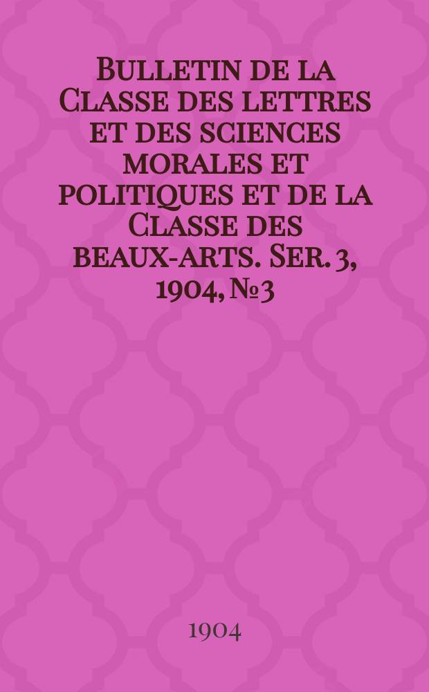 Bulletin de la Classe des lettres et des sciences morales et politiques et de la Classe des beaux-arts. [Ser. 3], 1904, № 3