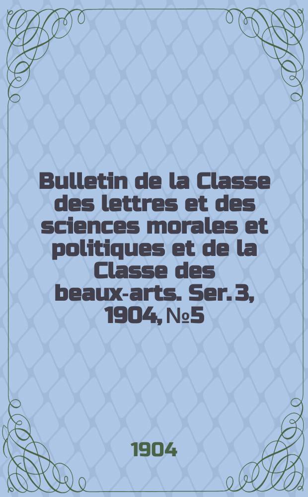Bulletin de la Classe des lettres et des sciences morales et politiques et de la Classe des beaux-arts. [Ser. 3], 1904, № 5