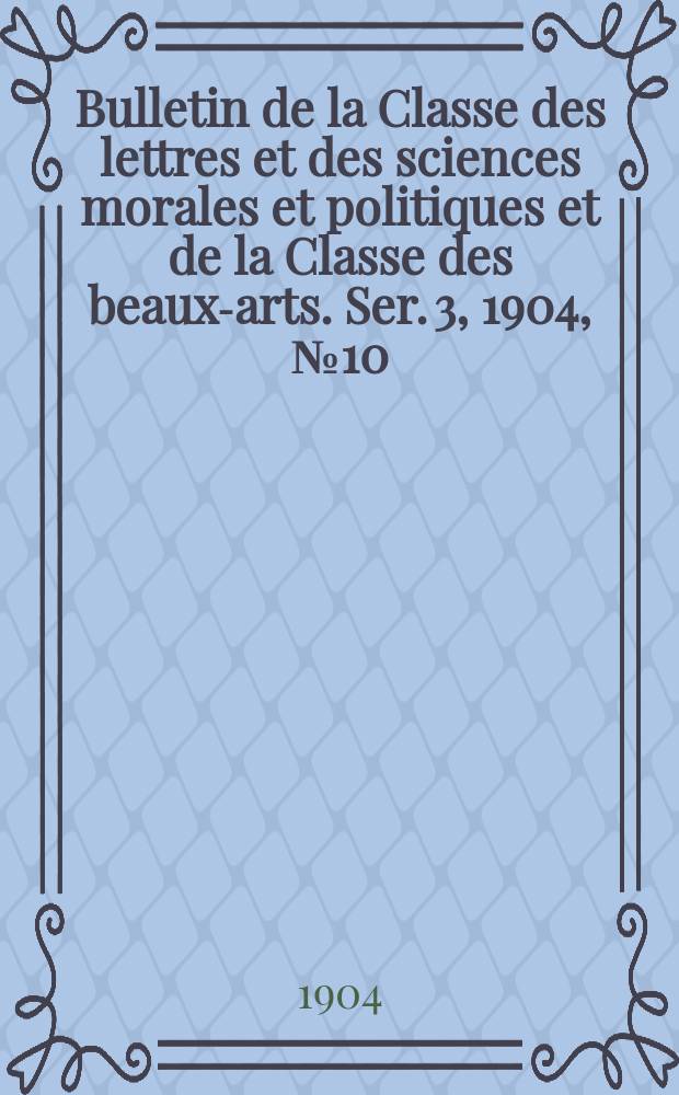 Bulletin de la Classe des lettres et des sciences morales et politiques et de la Classe des beaux-arts. [Ser. 3], 1904, № 10
