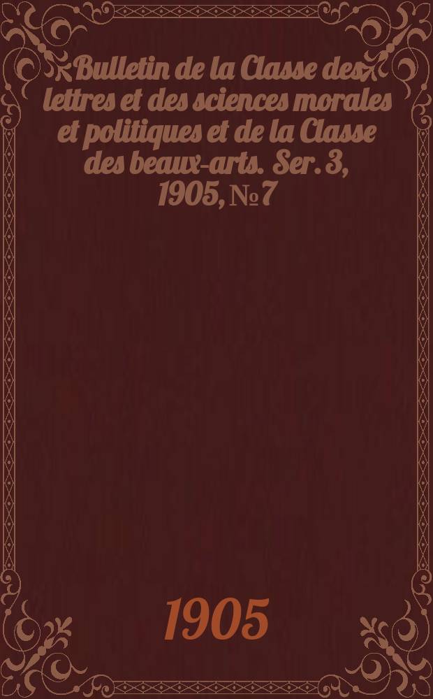 Bulletin de la Classe des lettres et des sciences morales et politiques et de la Classe des beaux-arts. [Ser. 3], 1905, № 7