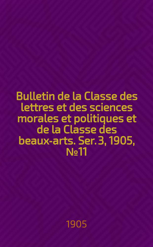 Bulletin de la Classe des lettres et des sciences morales et politiques et de la Classe des beaux-arts. [Ser. 3], 1905, № 11