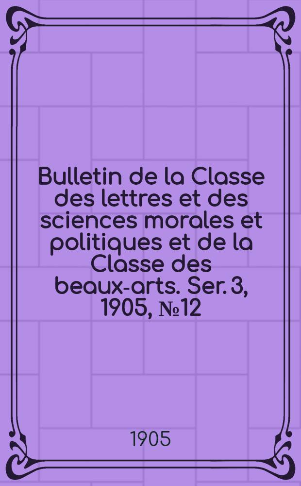 Bulletin de la Classe des lettres et des sciences morales et politiques et de la Classe des beaux-arts. [Ser. 3], 1905, № 12