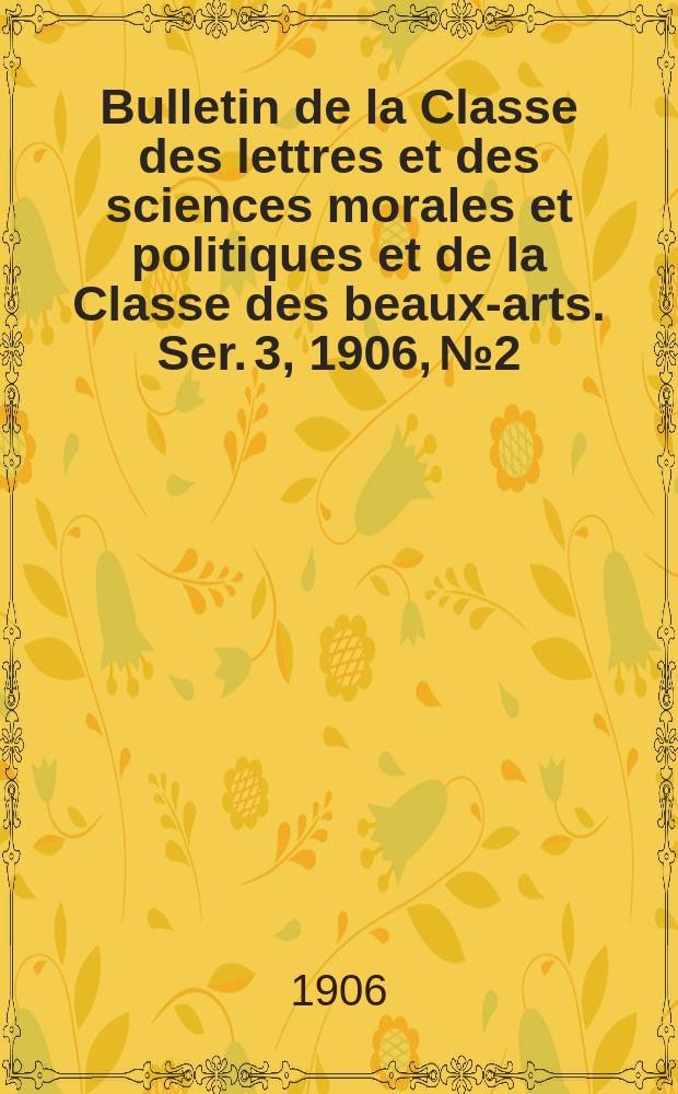 Bulletin de la Classe des lettres et des sciences morales et politiques et de la Classe des beaux-arts. [Ser. 3], 1906, № 2