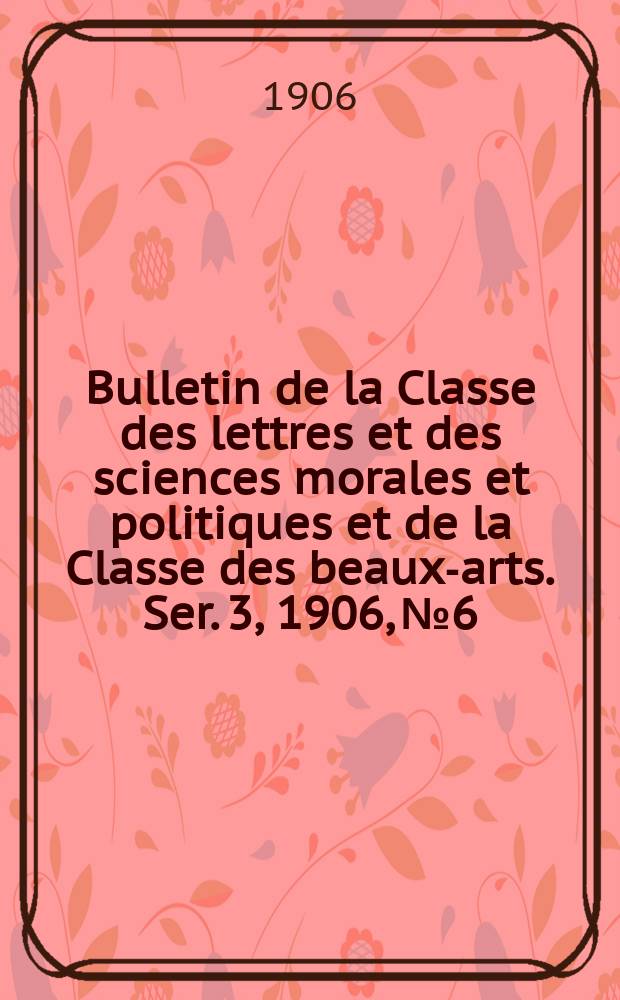 Bulletin de la Classe des lettres et des sciences morales et politiques et de la Classe des beaux-arts. [Ser. 3], 1906, № 6