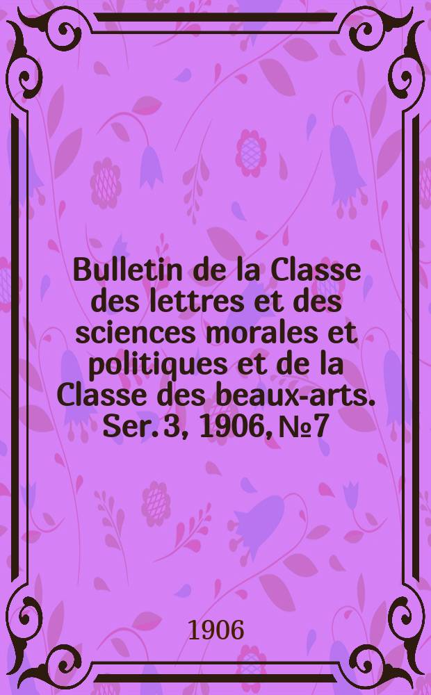 Bulletin de la Classe des lettres et des sciences morales et politiques et de la Classe des beaux-arts. [Ser. 3], 1906, № 7