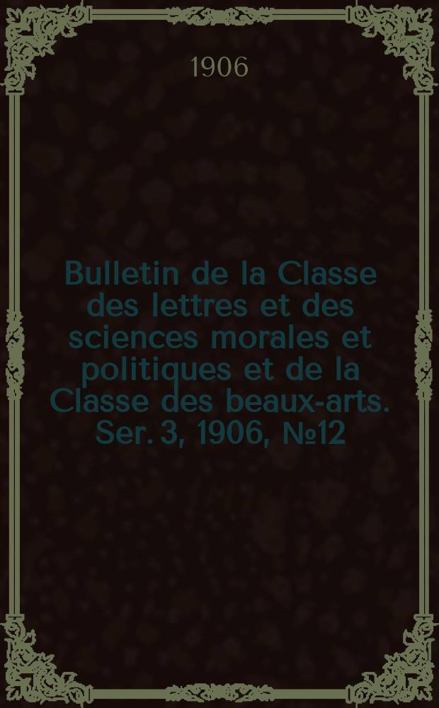 Bulletin de la Classe des lettres et des sciences morales et politiques et de la Classe des beaux-arts. [Ser. 3], 1906, № 12