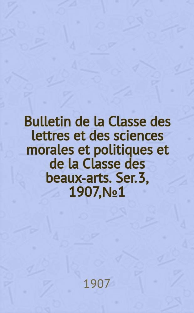 Bulletin de la Classe des lettres et des sciences morales et politiques et de la Classe des beaux-arts. [Ser. 3], 1907, № 1