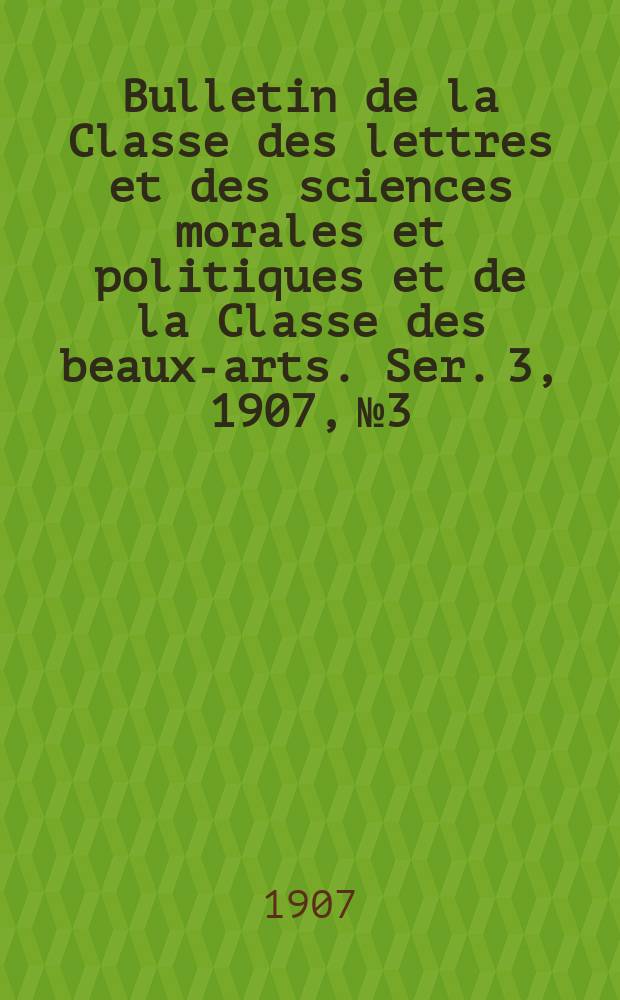 Bulletin de la Classe des lettres et des sciences morales et politiques et de la Classe des beaux-arts. [Ser. 3], 1907, № 3
