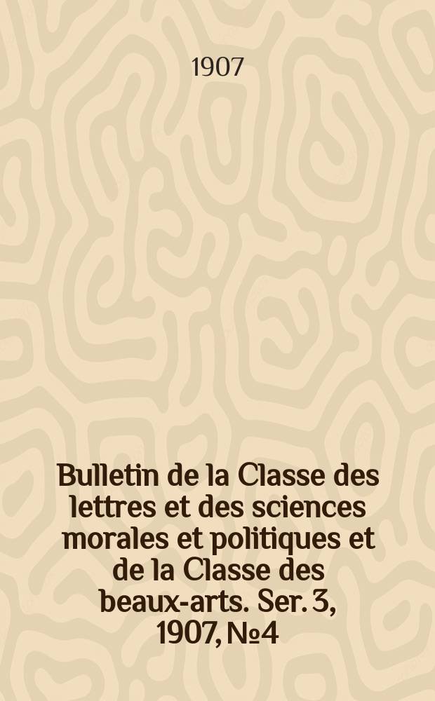 Bulletin de la Classe des lettres et des sciences morales et politiques et de la Classe des beaux-arts. [Ser. 3], 1907, № 4