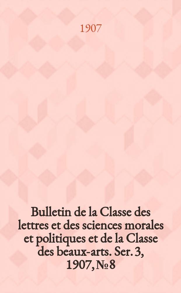 Bulletin de la Classe des lettres et des sciences morales et politiques et de la Classe des beaux-arts. [Ser. 3], 1907, № 8