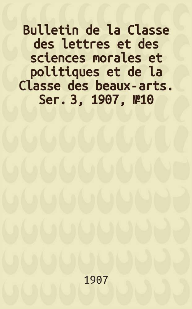 Bulletin de la Classe des lettres et des sciences morales et politiques et de la Classe des beaux-arts. [Ser. 3], 1907, № 10