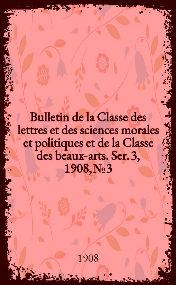 Bulletin de la Classe des lettres et des sciences morales et politiques et de la Classe des beaux-arts. [Ser. 3], 1908, № 3