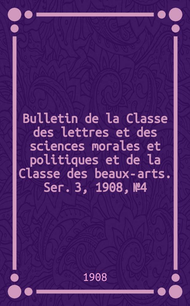 Bulletin de la Classe des lettres et des sciences morales et politiques et de la Classe des beaux-arts. [Ser. 3], 1908, № 4