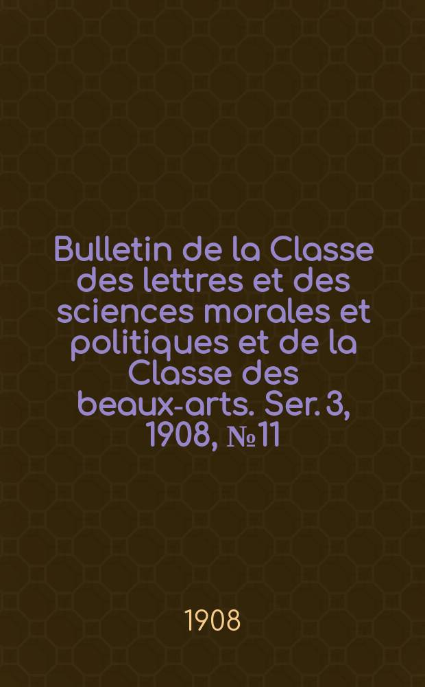 Bulletin de la Classe des lettres et des sciences morales et politiques et de la Classe des beaux-arts. [Ser. 3], 1908, № 11