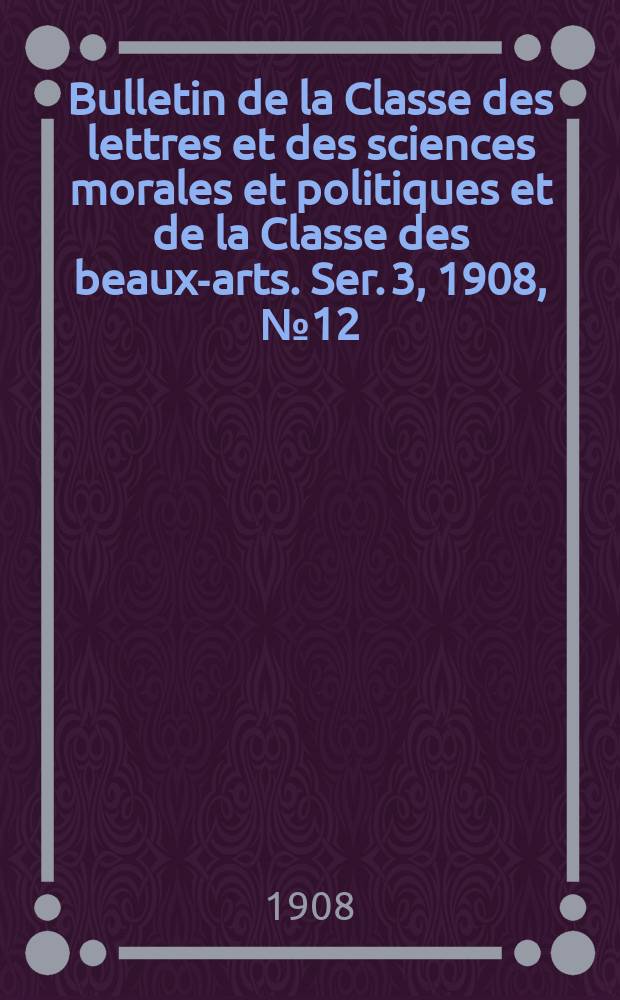 Bulletin de la Classe des lettres et des sciences morales et politiques et de la Classe des beaux-arts. [Ser. 3], 1908, № 12
