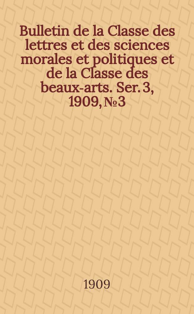 Bulletin de la Classe des lettres et des sciences morales et politiques et de la Classe des beaux-arts. [Ser. 3], 1909, № 3