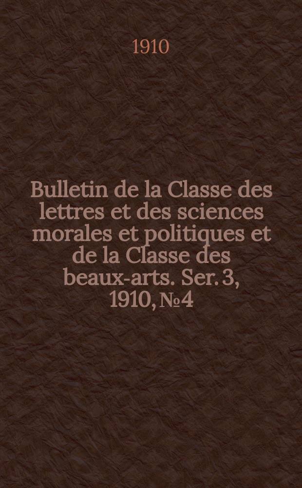 Bulletin de la Classe des lettres et des sciences morales et politiques et de la Classe des beaux-arts. [Ser. 3], 1910, № 4