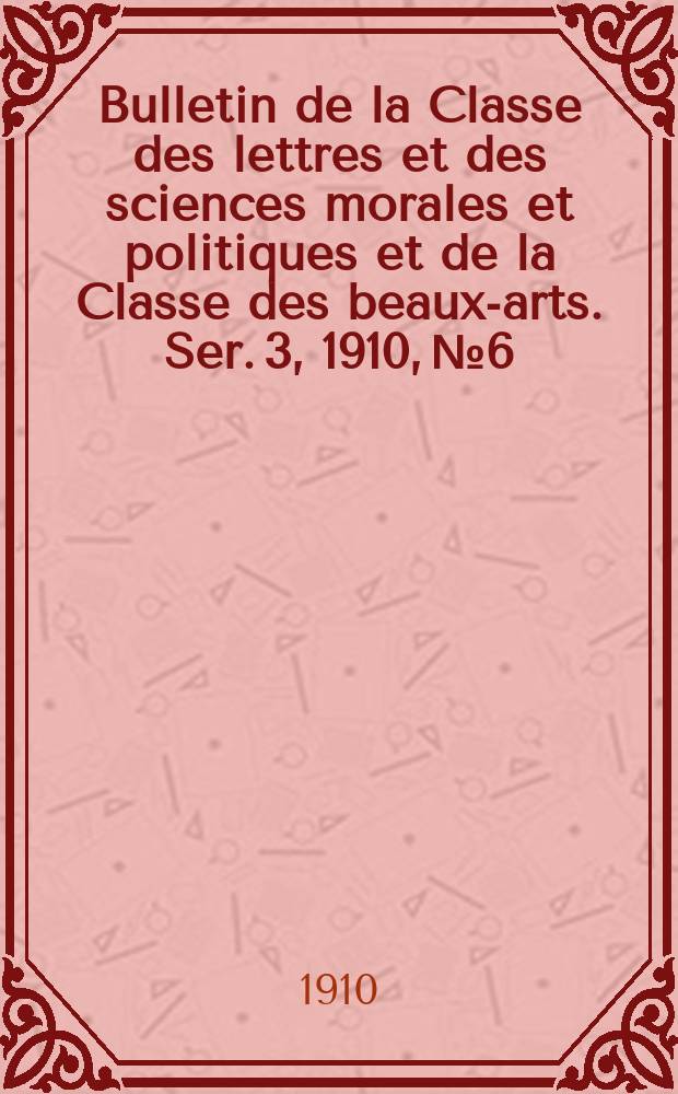 Bulletin de la Classe des lettres et des sciences morales et politiques et de la Classe des beaux-arts. [Ser. 3], 1910, № 6