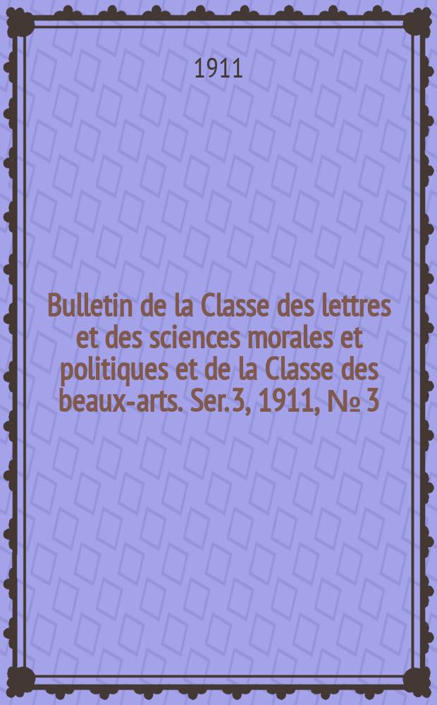 Bulletin de la Classe des lettres et des sciences morales et politiques et de la Classe des beaux-arts. [Ser. 3], 1911, № [3]