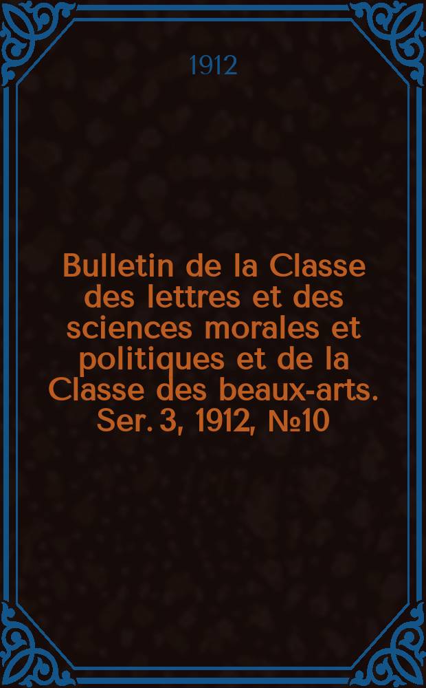 Bulletin de la Classe des lettres et des sciences morales et politiques et de la Classe des beaux-arts. [Ser. 3], 1912, № 10